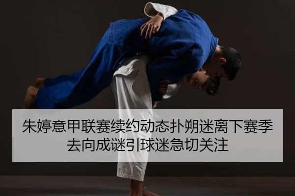 朱婷意甲联赛续约动态扑朔迷离下赛季去向成谜引球迷急切关注