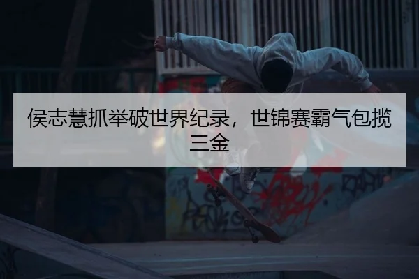 侯志慧抓举破世界纪录，世锦赛霸气包揽三金 | Leyu
